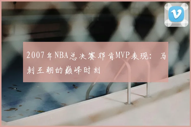 2007年NBA总决赛邓肯MVP表现：马刺王朝的巅峰时刻
