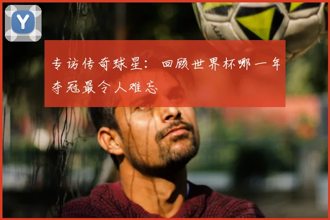 专访传奇球星：回顾世界杯哪一年夺冠最令人难忘