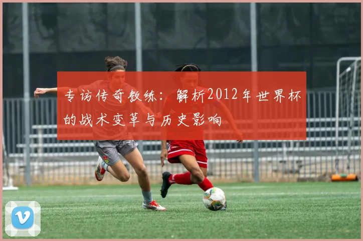 专访传奇教练：解析2012年世界杯的战术变革与历史影响