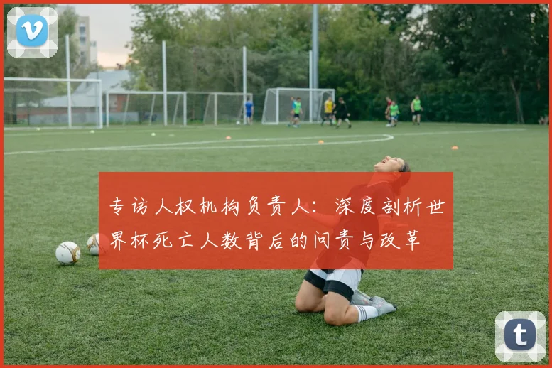 专访人权机构负责人：深度剖析世界杯死亡人数背后的问责与改革