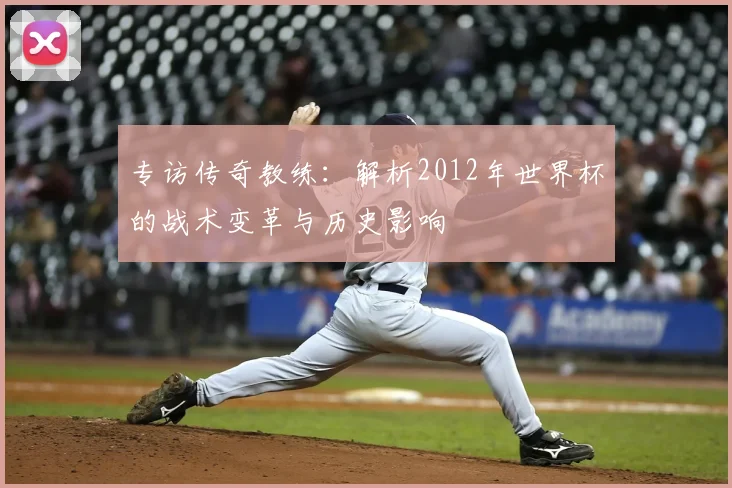 专访传奇教练：解析2012年世界杯的战术变革与历史影响