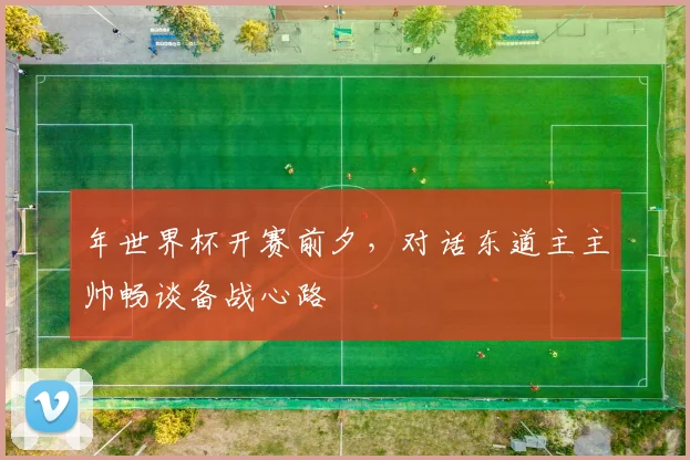 年世界杯开赛前夕，对话东道主主帅畅谈备战心路