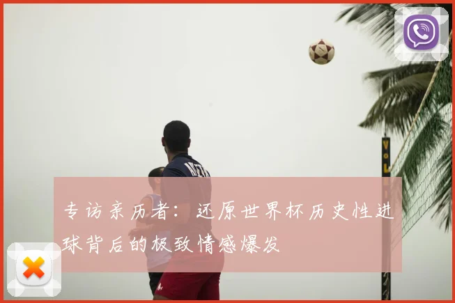 专访亲历者：还原世界杯历史性进球背后的极致情感爆发