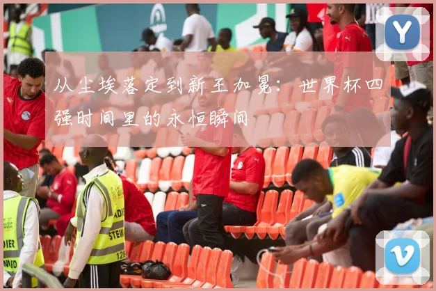 从尘埃落定到新王加冕：世界杯四强时间里的永恒瞬间