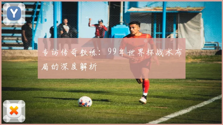 专访传奇教练：99年世界杯战术布局的深度解析