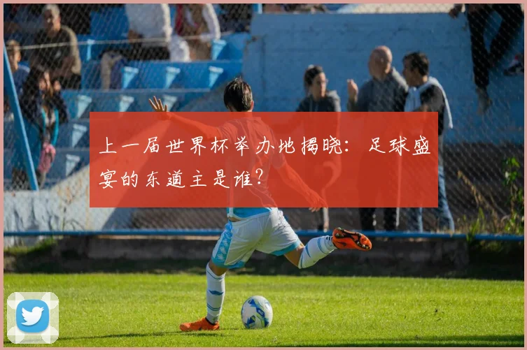 上一届世界杯举办地揭晓：足球盛宴的东道主是谁？